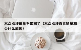 大众点评销量不累积了（大众点评首页销量减少什么原因）