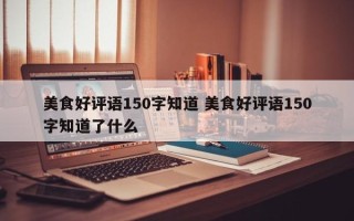 美食好评语150字知道 美食好评语150字知道了什么