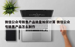 微信公众号销售产品销量如何计算 微信公众号销售产品怎么制作