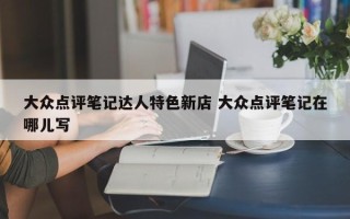 大众点评笔记达人特色新店 大众点评笔记在哪儿写