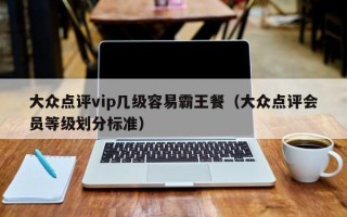 大众点评vip几级容易霸王餐（大众点评会员等级划分标准）