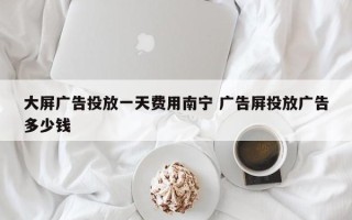 大屏广告投放一天费用南宁 广告屏投放广告多少钱