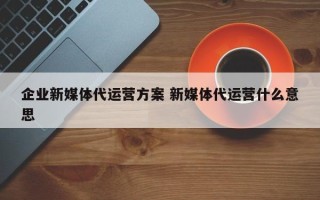 企业新媒体代运营方案 新媒体代运营什么意思