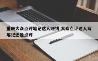 重庆大众点评笔记达人赚钱 大众点评达人写笔记还是点评