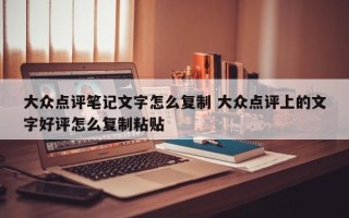 大众点评笔记文字怎么复制 大众点评上的文字好评怎么复制粘贴