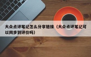 大众点评笔记怎么分享链接（大众点评笔记可以同步到评价吗）