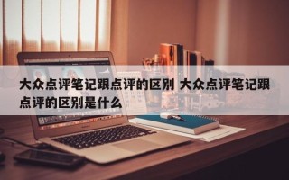 大众点评笔记跟点评的区别 大众点评笔记跟点评的区别是什么