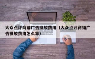 大众点评商铺广告投放费用（大众点评商铺广告投放费用怎么算）