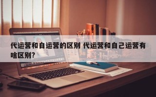 代运营和自运营的区别 代运营和自己运营有啥区别?