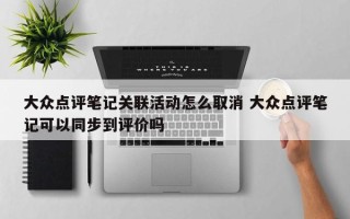 大众点评笔记关联活动怎么取消 大众点评笔记可以同步到评价吗