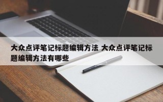 大众点评笔记标题编辑方法 大众点评笔记标题编辑方法有哪些