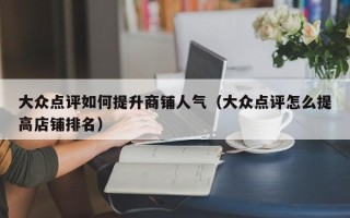 大众点评如何提升商铺人气（大众点评怎么提高店铺排名）