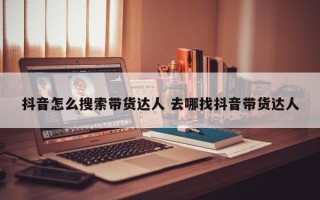 抖音怎么搜索带货达人 去哪找抖音带货达人