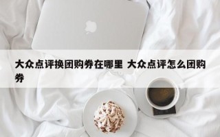 大众点评换团购券在哪里 大众点评怎么团购券