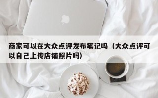 商家可以在大众点评发布笔记吗（大众点评可以自己上传店铺照片吗）