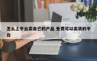 怎么上平台卖自己的产品 免费可以卖货的平台