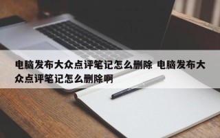 电脑发布大众点评笔记怎么删除 电脑发布大众点评笔记怎么删除啊