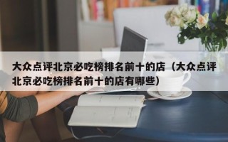 大众点评北京必吃榜排名前十的店（大众点评北京必吃榜排名前十的店有哪些）