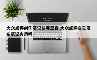 大众点评创作笔记在哪里看 大众点评自己发布笔记有用吗