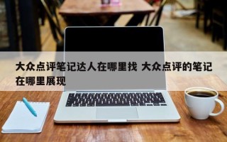 大众点评笔记达人在哪里找 大众点评的笔记在哪里展现