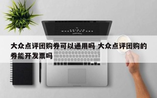 大众点评团购券可以通用吗 大众点评团购的券能开发票吗