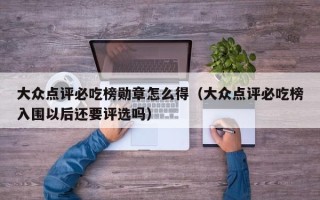 大众点评必吃榜勋章怎么得（大众点评必吃榜入围以后还要评选吗）