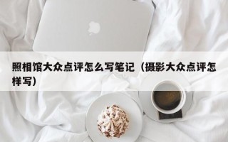 照相馆大众点评怎么写笔记（摄影大众点评怎样写）