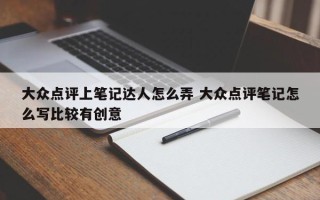 大众点评上笔记达人怎么弄 大众点评笔记怎么写比较有创意