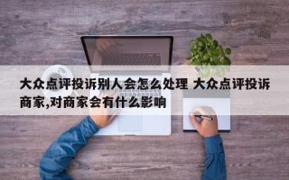 大众点评投诉别人会怎么处理 大众点评投诉商家,对商家会有什么影响