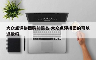 大众点评拼团购能退么 大众点评拼团的可以退款吗