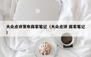 大众点评发布商家笔记（大众点评 商家笔记）