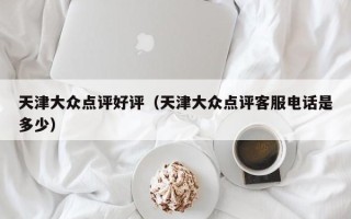 天津大众点评好评（天津大众点评客服电话是多少）