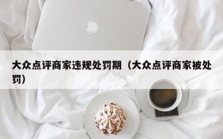 大众点评商家违规处罚期（大众点评商家被处罚）