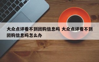 大众点评看不到团购信息吗 大众点评看不到团购信息吗怎么办