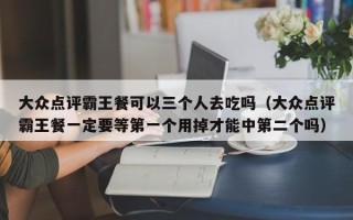 大众点评霸王餐可以三个人去吃吗（大众点评霸王餐一定要等第一个用掉才能中第二个吗）