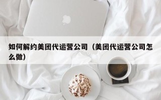 如何解约美团代运营公司（美团代运营公司怎么做）