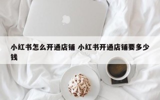 小红书怎么开通店铺 小红书开通店铺要多少钱