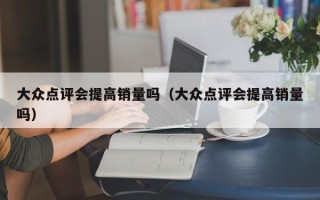 大众点评会提高销量吗（大众点评会提高销量吗）