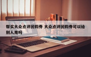 帮买大众点评团购券 大众点评团购券可以给别人用吗