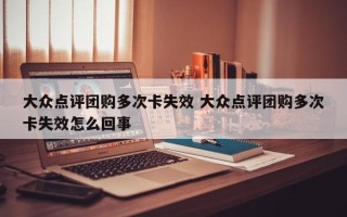 大众点评团购多次卡失效 大众点评团购多次卡失效怎么回事