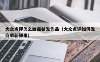 大众点评怎么给商铺发作品（大众点评如何发商家新鲜事）