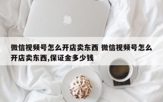 微信视频号怎么开店卖东西 微信视频号怎么开店卖东西,保证金多少钱