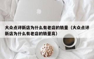 大众点评新店为什么有老店的销量（大众点评新店为什么有老店的销量高）