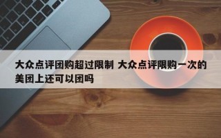 大众点评团购超过限制 大众点评限购一次的美团上还可以团吗