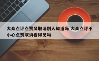 大众点评点赞又取消别人知道吗 大众点评不小心点赞取消看得见吗