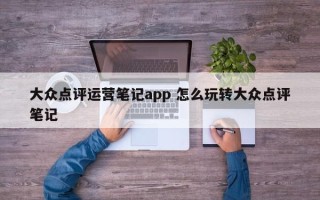 大众点评运营笔记app 怎么玩转大众点评笔记