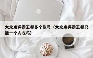 大众点评霸王餐多个账号（大众点评霸王餐只能一个人吃吗）