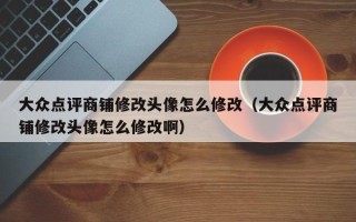 大众点评商铺修改头像怎么修改（大众点评商铺修改头像怎么修改啊）