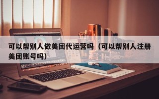 可以帮别人做美团代运营吗（可以帮别人注册美团账号吗）