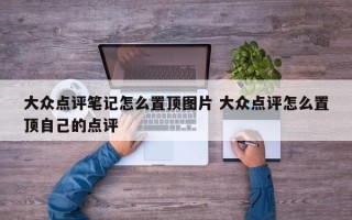 大众点评笔记怎么置顶图片 大众点评怎么置顶自己的点评